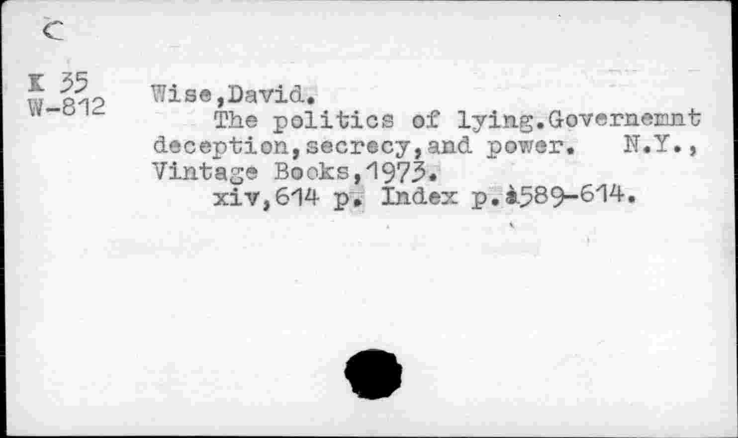 ﻿K 35
W-812
Wise, David.
The politics of lying.G-overnemnt deception,secrecy,and power. K.Y., Vintage Books,'1973*
xiv,614 p. Index p. a.589-614.